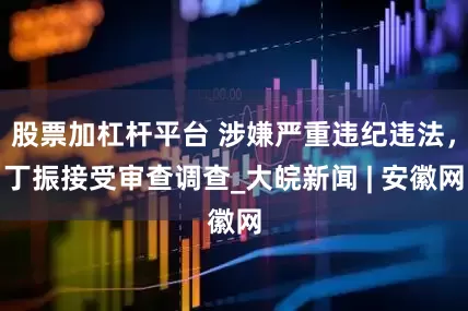 股票加杠杆平台 涉嫌严重违纪违法，丁振接受审查调查_大皖新闻 | 安徽网