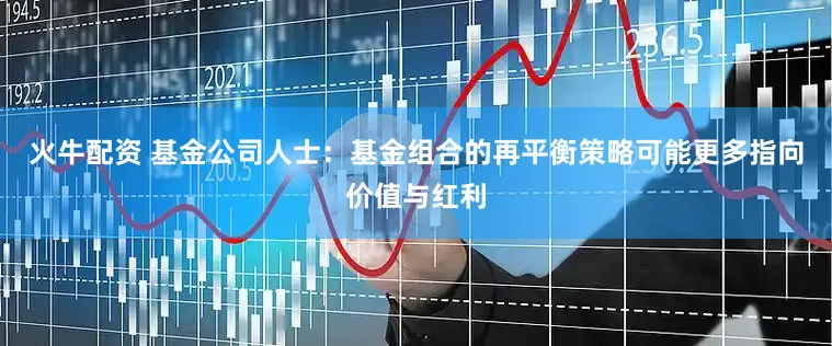 火牛配资 基金公司人士：基金组合的再平衡策略可能更多指向价值与红利