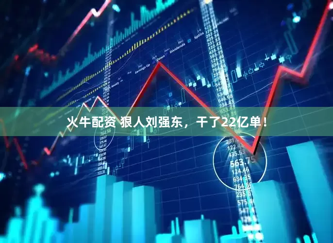 火牛配资 狠人刘强东，干了22亿单！