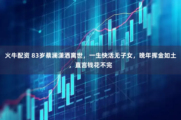 火牛配资 83岁蔡澜潇洒离世，一生快活无子女，晚年挥金如土，直言钱花不完
