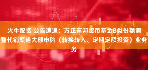 火牛配资 公告速递：方正富邦货币基金B类份额调整代销渠道大额申购（转换转入、定期定额投资）业务