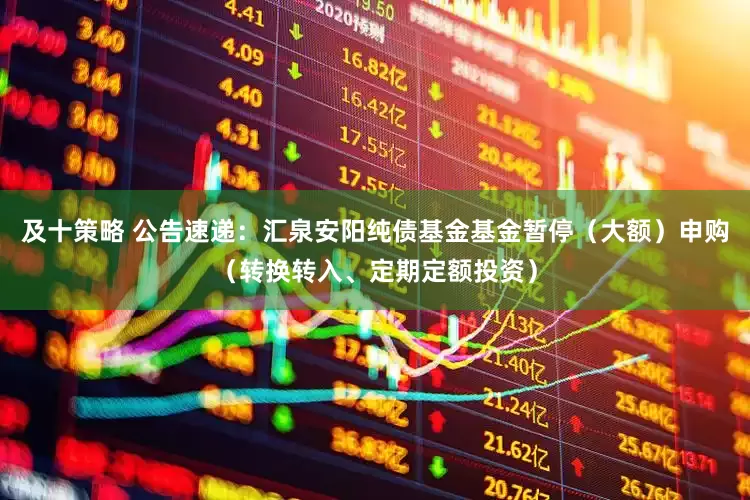 及十策略 公告速递：汇泉安阳纯债基金基金暂停（大额）申购（转换转入、定期定额投资）