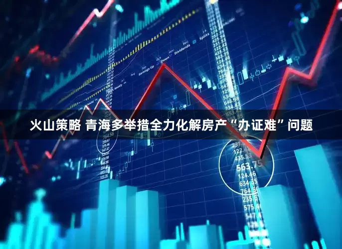 火山策略 青海多举措全力化解房产“办证难”问题