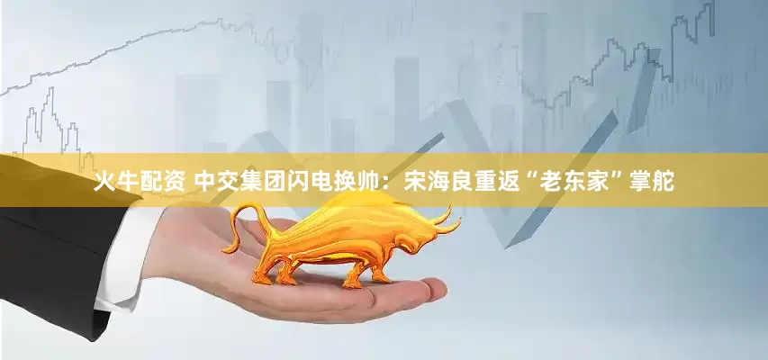 火牛配资 中交集团闪电换帅：宋海良重返“老东家”掌舵