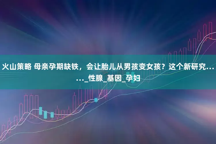 火山策略 母亲孕期缺铁，会让胎儿从男孩变女孩？这个新研究……_性腺_基因_孕妇