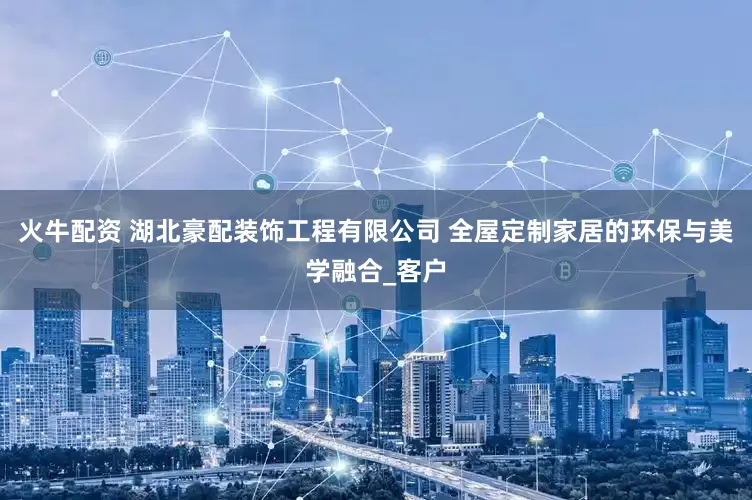 火牛配资 湖北豪配装饰工程有限公司 全屋定制家居的环保与美学融合_客户