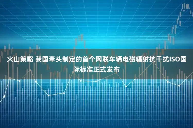 火山策略 我国牵头制定的首个网联车辆电磁辐射抗干扰ISO国际标准正式发布