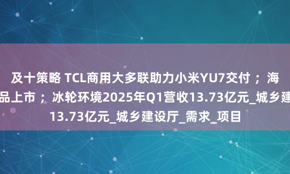 及十策略 TCL商用大多联助力小米YU7交付 ；海信空气源热泵新品上市 ；冰轮环境2025年Q1营收13.73亿元_城乡建设厅_需求_项目