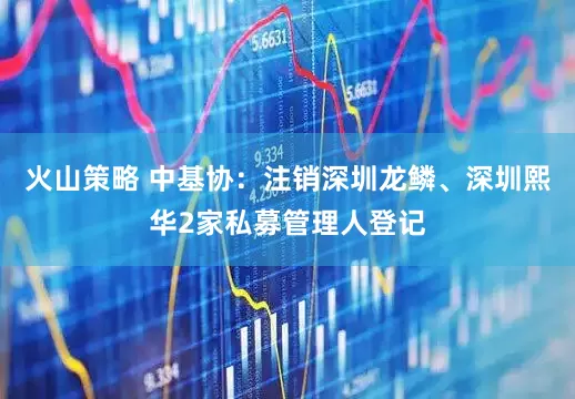 火山策略 中基协：注销深圳龙鳞、深圳熙华2家私募管理人登记