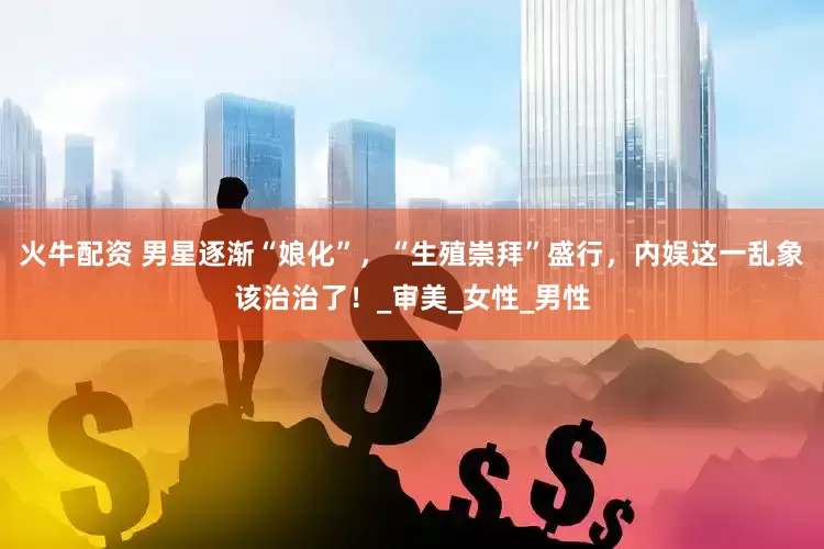 火牛配资 男星逐渐“娘化”，“生殖崇拜”盛行，内娱这一乱象该治治了！_审美_女性_男性