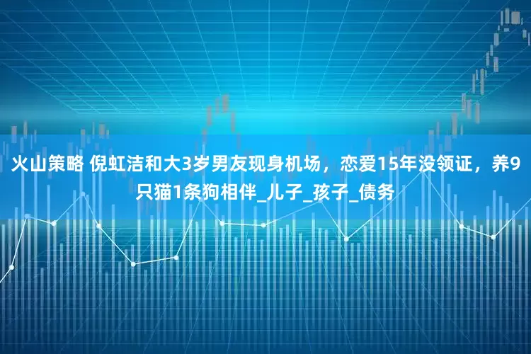 火山策略 倪虹洁和大3岁男友现身机场，恋爱15年没领证，养9只猫1条狗相伴_儿子_孩子_债务