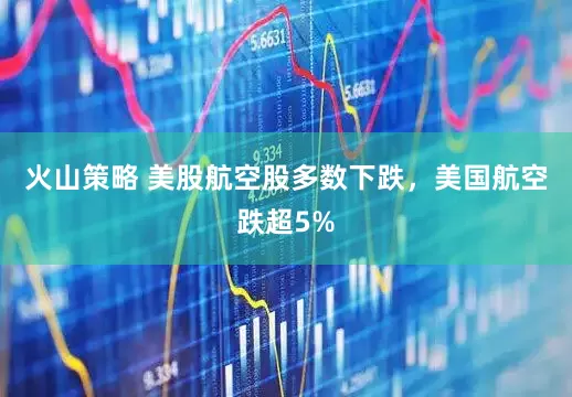 火山策略 美股航空股多数下跌，美国航空跌超5%