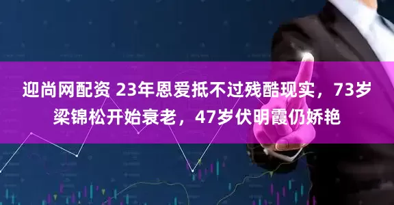 迎尚网配资 23年恩爱抵不过残酷现实，73岁梁锦松开始衰老，47岁伏明霞仍娇艳