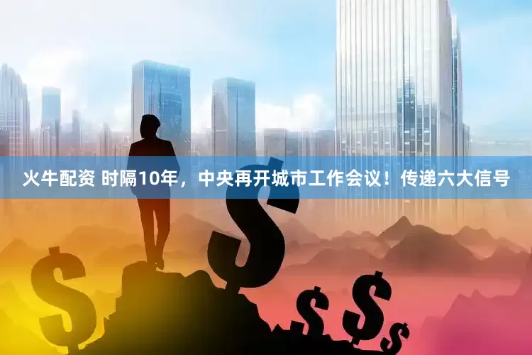火牛配资 时隔10年，中央再开城市工作会议！传递六大信号