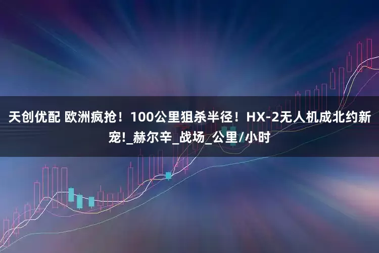 天创优配 欧洲疯抢！100公里狙杀半径！HX-2无人机成北约新宠!_赫尔辛_战场_公里/小时
