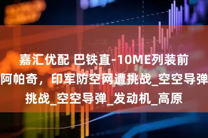 嘉汇优配 巴铁直-10ME列装前线！性能碾压阿帕奇，印军防空网遭挑战_空空导弹_发动机_高原