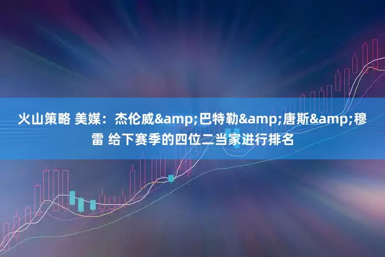 火山策略 美媒：杰伦威&巴特勒&唐斯&穆雷 给下赛季的四位二当家进行排名