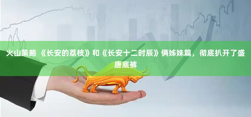 火山策略 《长安的荔枝》和《长安十二时辰》俩姊妹篇，彻底扒开了盛唐底裤