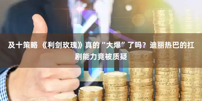 及十策略 《利剑玫瑰》真的“大爆”了吗？迪丽热巴的扛剧能力竟被质疑