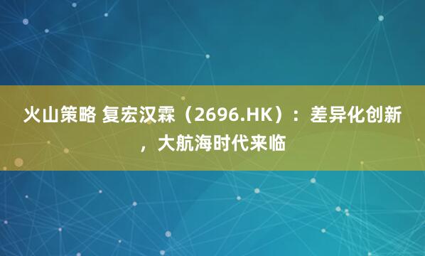 火山策略 复宏汉霖（2696.HK）：差异化创新，大航海时代来临
