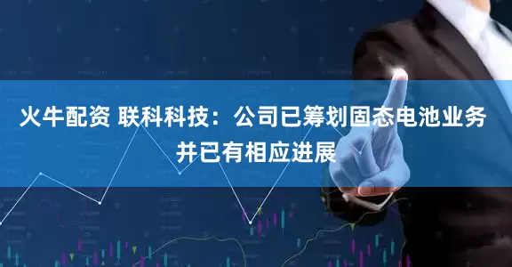 火牛配资 联科科技：公司已筹划固态电池业务 并已有相应进展