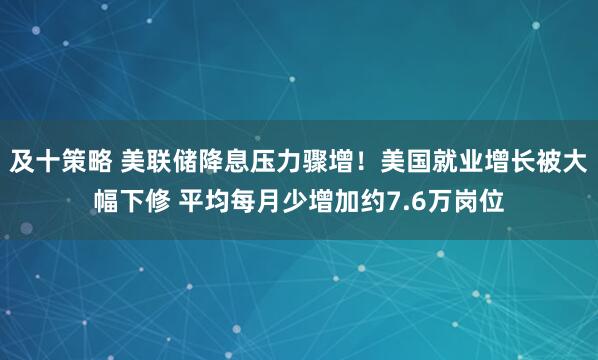 及十策略 美联储降息压力骤增！美国就业增长被大幅下修 平均每月少增加约7.6万岗位