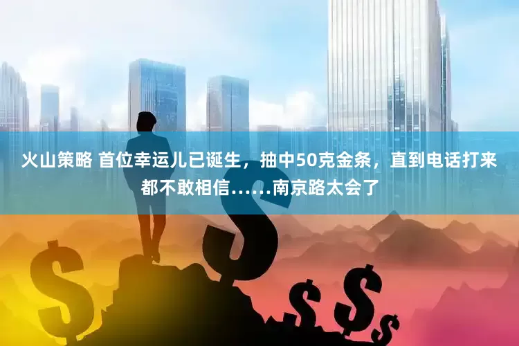 火山策略 首位幸运儿已诞生,抽中50克金条,直到电话打来都不敢相信……南京路太会了