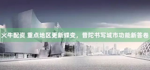 火牛配资 重点地区更新蝶变,普陀书写城市功能新答卷
