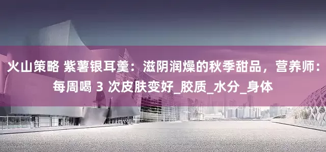 火山策略 紫薯银耳羹：滋阴润燥的秋季甜品，营养师：每周喝 3 次皮肤变好_胶质_水分_身体