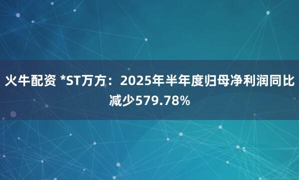 火牛配资 *ST万方：2025年半年度归母净利润同比减少579.78%