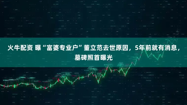 火牛配资 曝“富婆专业户”董立范去世原因,5年前就有消息,墓碑照首曝光