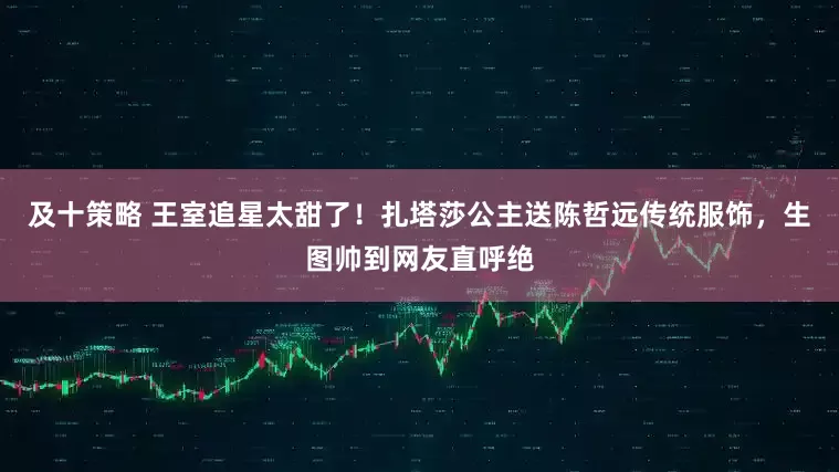 及十策略 王室追星太甜了!扎塔莎公主送陈哲远传统服饰,生图帅到网友直呼绝
