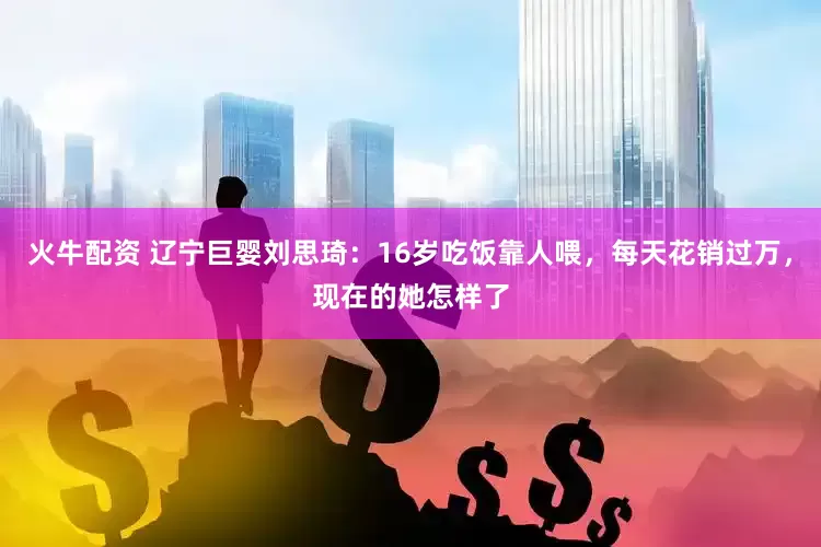 火牛配资 辽宁巨婴刘思琦：16岁吃饭靠人喂，每天花销过万，现在的她怎样了