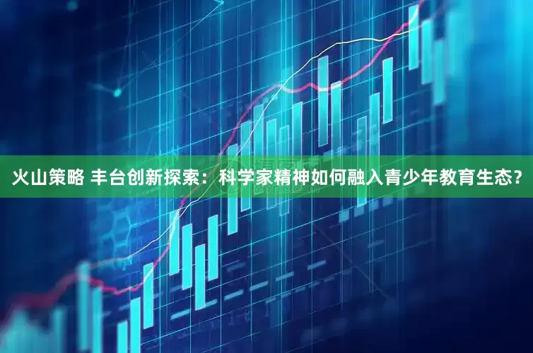 火山策略 丰台创新探索:科学家精神如何融入青少年教育生态?