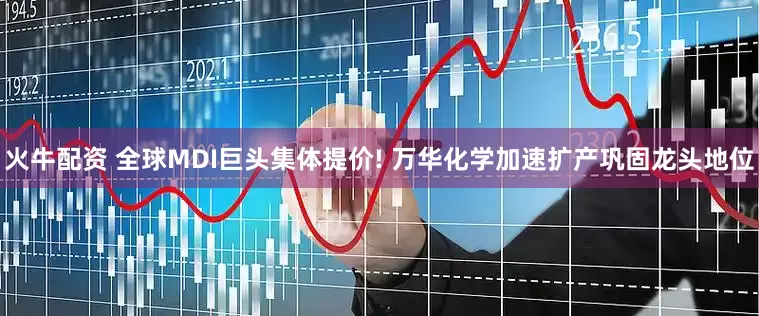 火牛配资 全球MDI巨头集体提价! 万华化学加速扩产巩固龙头地位