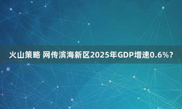 火山策略 网传滨海新区2025年GDP增速0.6%？