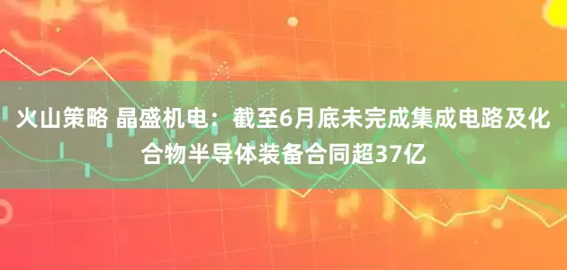 火山策略 晶盛机电:截至6月底未完成集成电路及化合物半导体装备合同超37亿