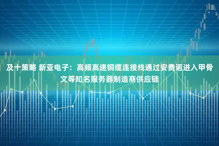 及十策略 新亚电子：高频高速铜缆连接线通过安费诺进入甲骨文等知名服务器制造商供应链