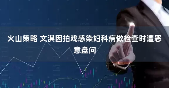 火山策略 文淇因拍戏感染妇科病做检查时遭恶意盘问