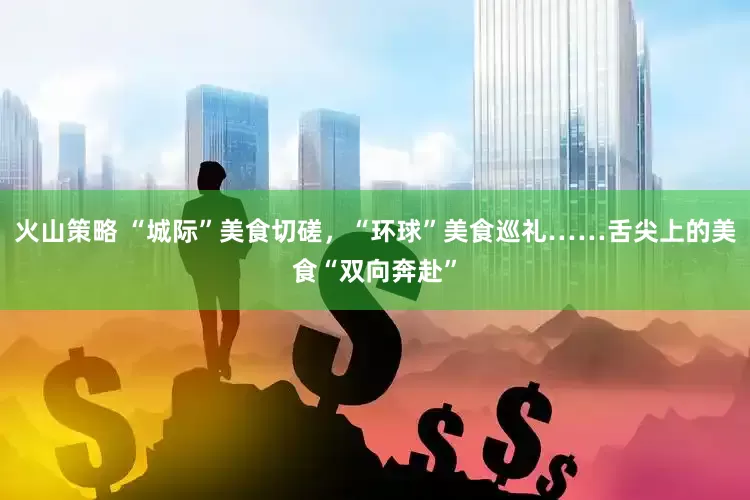 火山策略 “城际”美食切磋，“环球”美食巡礼……舌尖上的美食“双向奔赴”